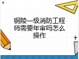 铜陵一级消防工程师需要年审吗怎么操作