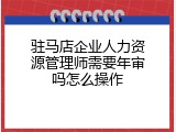 驻马店企业人力资源管理师需要年审吗怎么操作