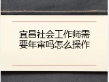 宜昌社会工作师需要年审吗怎么操作
