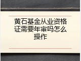 黄石基金从业资格证需要年审吗怎么操作