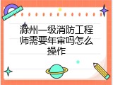 滁州一级消防工程师需要年审吗怎么操作