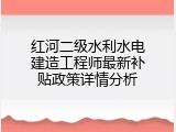 红河二级水利水电建造工程师最新补贴政策详情分析
