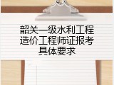 韶关一级水利工程造价工程师证报考具体要求