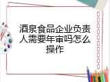 酒泉食品企业负责人需要年审吗怎么操作