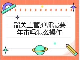 韶关主管护师需要年审吗怎么操作