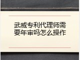 武威专利代理师需要年审吗怎么操作