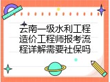 云南一级水利工程造价工程师报考流程详解需要社保吗