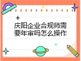 庆阳企业合规师需要年审吗怎么操作