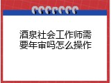 酒泉社会工作师需要年审吗怎么操作