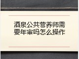 酒泉公共营养师需要年审吗怎么操作
