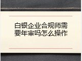 白银企业合规师需要年审吗怎么操作