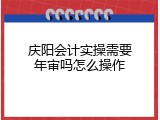 庆阳会计实操需要年审吗怎么操作