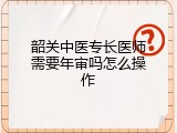 韶关中医专长医师需要年审吗怎么操作
