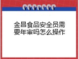 金昌食品安全员需要年审吗怎么操作