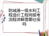防城港一级水利工程造价工程师报考流程详解需要社保吗