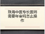 珠海中医专长医师需要年审吗怎么操作