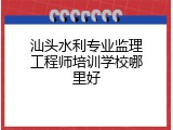 汕头水利专业监理工程师培训学校哪里好