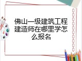 佛山一级建筑工程建造师在哪里学怎么报名