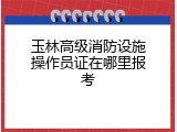 玉林高级消防设施操作员证在哪里报考