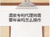 酒泉专利代理师需要年审吗怎么操作
