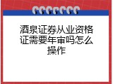 酒泉证券从业资格证需要年审吗怎么操作