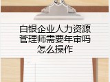 白银企业人力资源管理师需要年审吗怎么操作