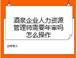 酒泉企业人力资源管理师需要年审吗怎么操作