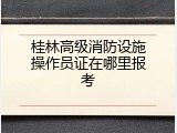 桂林高级消防设施操作员证在哪里报考