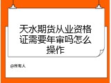 天水期货从业资格证需要年审吗怎么操作