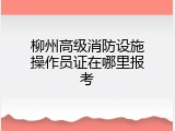柳州高级消防设施操作员证在哪里报考
