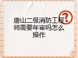 唐山二级消防工程师需要年审吗怎么操作