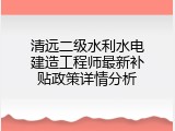 清远二级水利水电建造工程师最新补贴政策详情分析