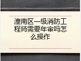 潼南区一级消防工程师需要年审吗怎么操作
