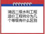 清远二级水利工程造价工程师分为几个等级有什么区别