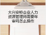大兴安岭企业人力资源管理师需要年审吗怎么操作