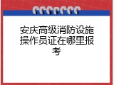 安庆高级消防设施操作员证在哪里报考