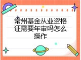 常州基金从业资格证需要年审吗怎么操作