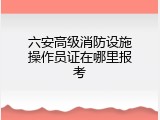 六安高级消防设施操作员证在哪里报考