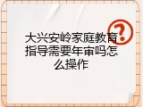 大兴安岭家庭教育指导需要年审吗怎么操作