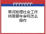 黑河助理社会工作师需要年审吗怎么操作