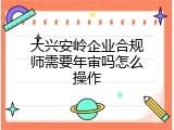 大兴安岭企业合规师需要年审吗怎么操作