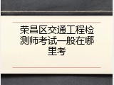 荣昌区交通工程检测师考试一般在哪里考