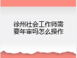 徐州社会工作师需要年审吗怎么操作