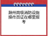 滁州高级消防设施操作员证在哪里报考