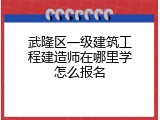 武隆区一级建筑工程建造师在哪里学怎么报名