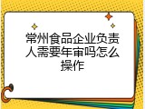 常州食品企业负责人需要年审吗怎么操作
