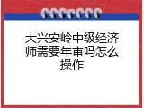 大兴安岭中级经济师需要年审吗怎么操作