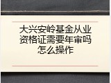 大兴安岭基金从业资格证需要年审吗怎么操作