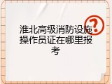 淮北高级消防设施操作员证在哪里报考