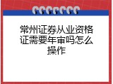 常州证券从业资格证需要年审吗怎么操作